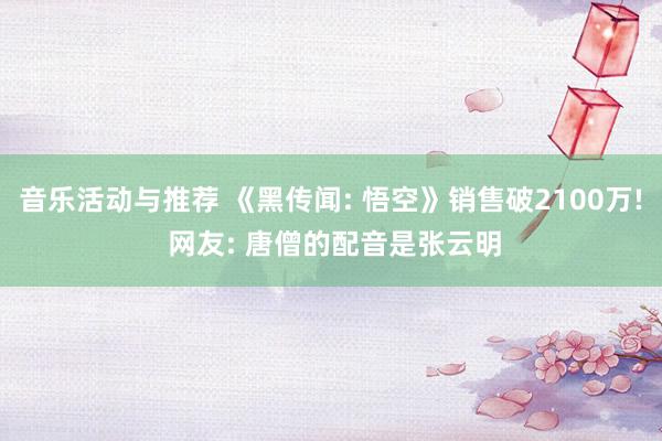 音乐活动与推荐 《黑传闻: 悟空》销售破2100万! 网友: 唐僧的配音是张云明