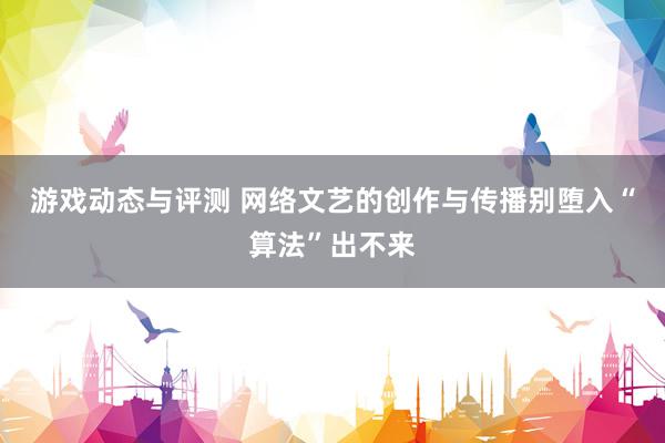 游戏动态与评测 网络文艺的创作与传播别堕入“算法”出不来