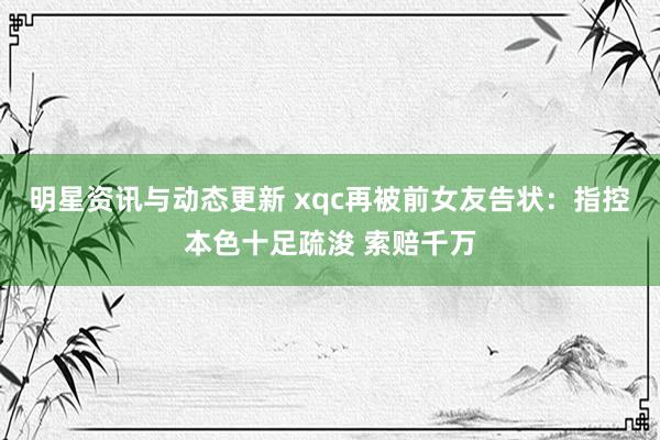 明星资讯与动态更新 xqc再被前女友告状：指控本色十足疏浚 索赔千万