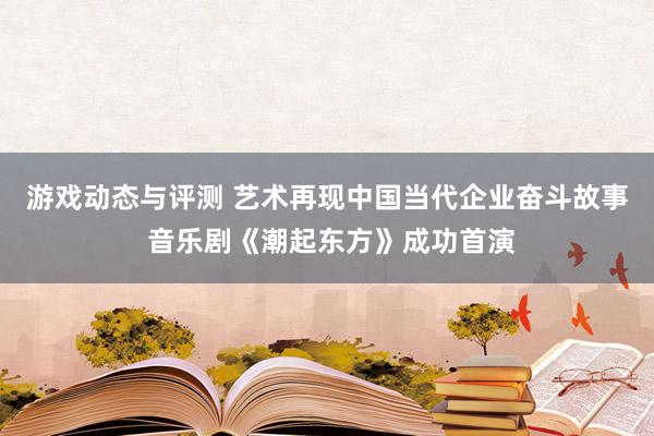 游戏动态与评测 艺术再现中国当代企业奋斗故事 音乐剧《潮起东方》成功首演