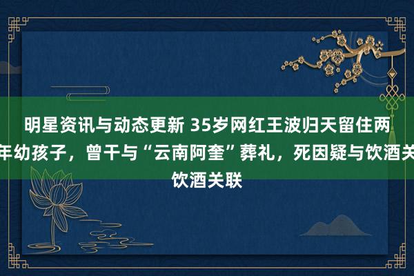 明星资讯与动态更新 35岁网红王波归天留住两个年幼孩子，曾干与“云南阿奎”葬礼，死因疑与饮酒关联