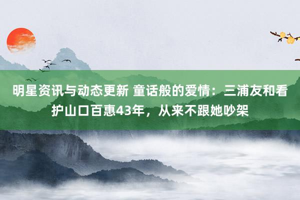 明星资讯与动态更新 童话般的爱情：三浦友和看护山口百惠43年，从来不跟她吵架