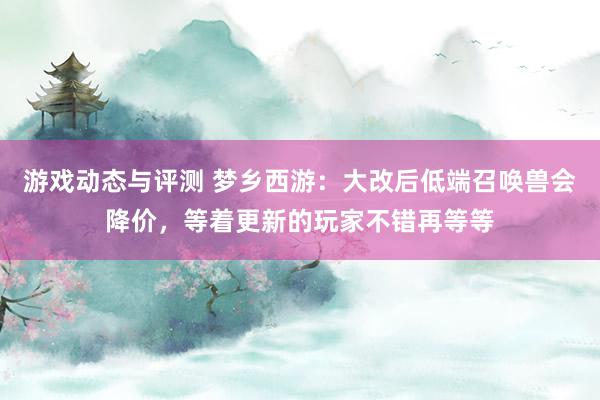 游戏动态与评测 梦乡西游：大改后低端召唤兽会降价，等着更新的玩家不错再等等