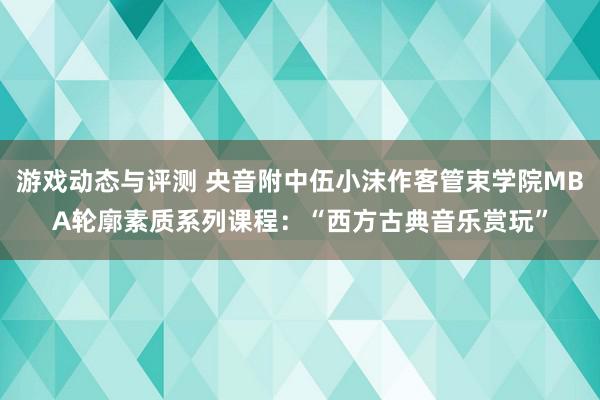 游戏动态与评测 央音附中伍小沫作客管束学院MBA轮廓素质系列课程：“西方古典音乐赏玩”