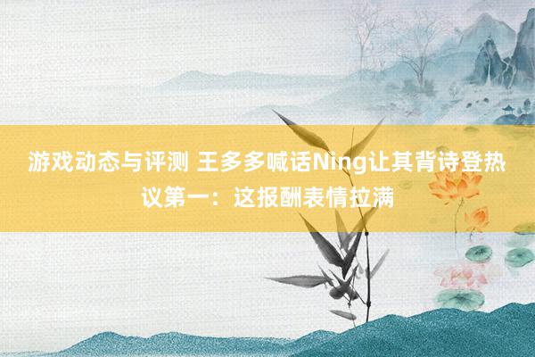 游戏动态与评测 王多多喊话Ning让其背诗登热议第一：这报酬表情拉满