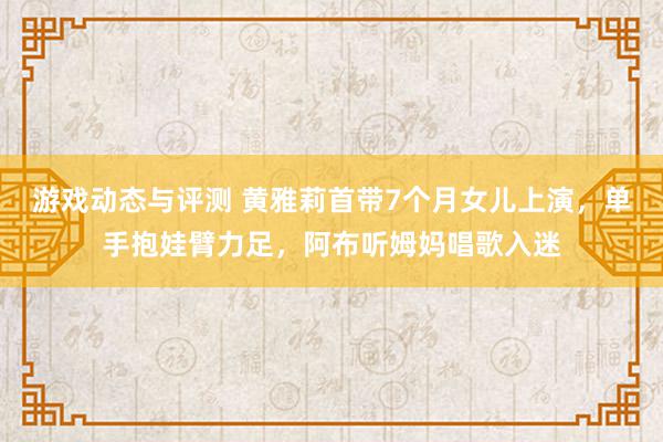 游戏动态与评测 黄雅莉首带7个月女儿上演，单手抱娃臂力足，阿布听姆妈唱歌入迷