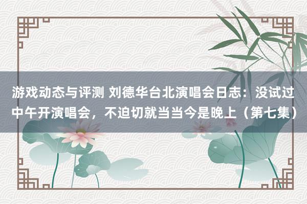 游戏动态与评测 刘德华台北演唱会日志：没试过中午开演唱会，不迫切就当当今是晚上（第七集）