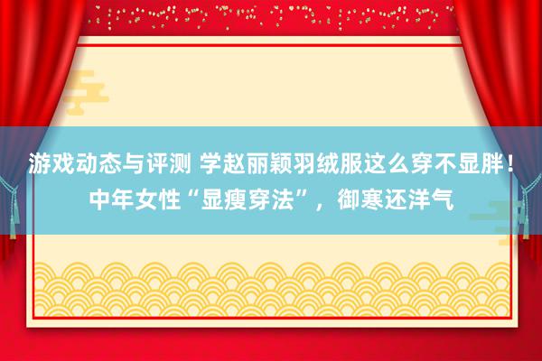 游戏动态与评测 学赵丽颖羽绒服这么穿不显胖！中年女性“显瘦穿法”，御寒还洋气