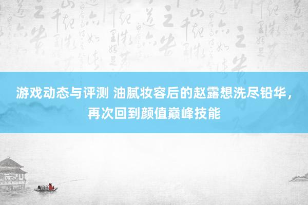 游戏动态与评测 油腻妆容后的赵露想洗尽铅华，再次回到颜值巅峰技能