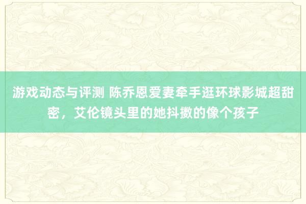 游戏动态与评测 陈乔恩爱妻牵手逛环球影城超甜密，艾伦镜头里的她抖擞的像个孩子