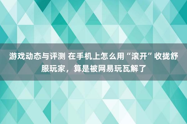 游戏动态与评测 在手机上怎么用“滚开”收拢舒服玩家，算是被网易玩瓦解了