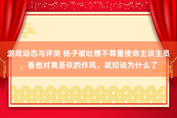 游戏动态与评测 杨子被吐槽不尊重使命主谈主员，看他对黄圣依的作风，就知谈为什么了