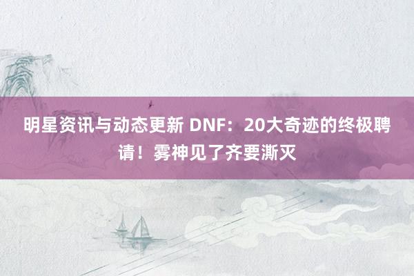 明星资讯与动态更新 DNF：20大奇迹的终极聘请！雾神见了齐要澌灭