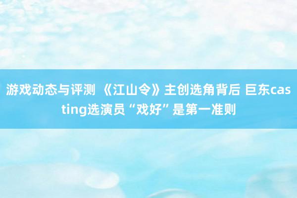 游戏动态与评测 《江山令》主创选角背后 巨东casting选演员“戏好”是第一准则