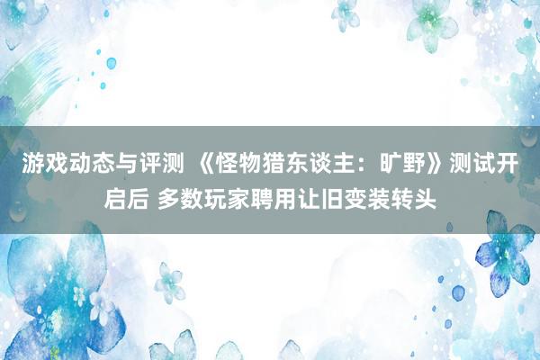 游戏动态与评测 《怪物猎东谈主：旷野》测试开启后 多数玩家聘用让旧变装转头