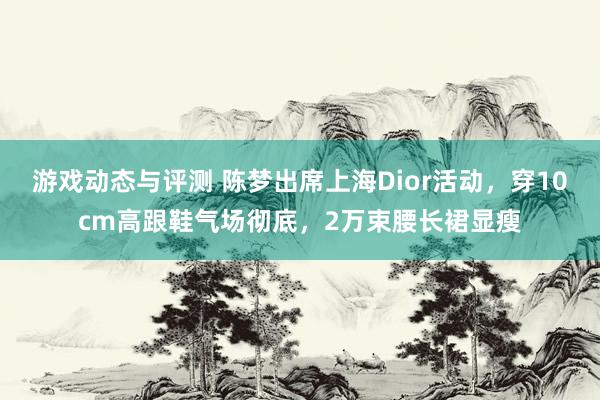 游戏动态与评测 陈梦出席上海Dior活动，穿10cm高跟鞋气场彻底，2万束腰长裙显瘦