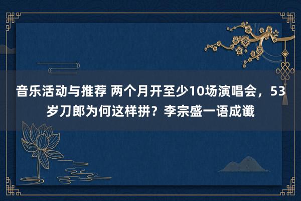 音乐活动与推荐 两个月开至少10场演唱会，53岁刀郎为何这样拼？李宗盛一语成谶