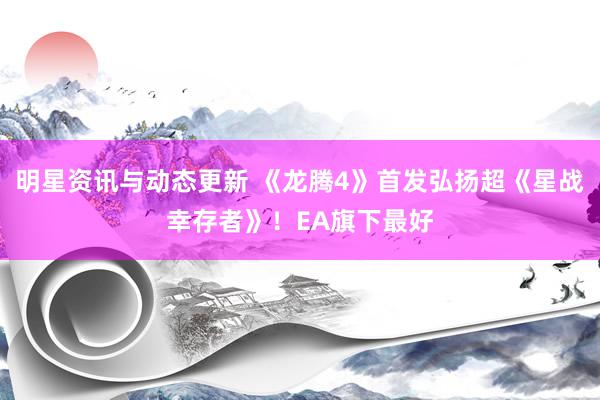 明星资讯与动态更新 《龙腾4》首发弘扬超《星战幸存者》！EA旗下最好