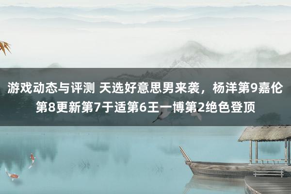 游戏动态与评测 天选好意思男来袭，杨洋第9嘉伦第8更新第7于适第6王一博第2绝色登顶