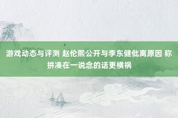 游戏动态与评测 赵伦熙公开与李东健仳离原因 称拼凑在一说念的话更横祸