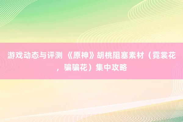 游戏动态与评测 《原神》胡桃阻塞素材（霓裳花，骗骗花）集中攻略