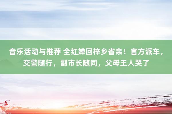 音乐活动与推荐 全红婵回梓乡省亲！官方派车，交警随行，副市长随同，父母王人哭了