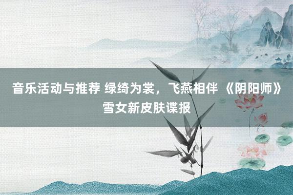 音乐活动与推荐 绿绮为裳，飞燕相伴 《阴阳师》雪女新皮肤谍报