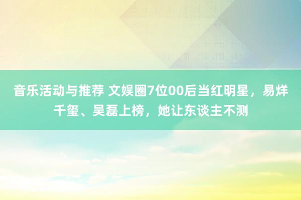 音乐活动与推荐 文娱圈7位00后当红明星，易烊千玺、吴磊上榜，她让东谈主不测