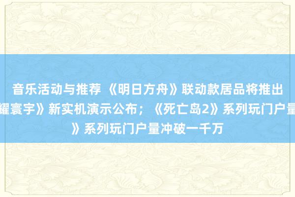 音乐活动与推荐 《明日方舟》联动款居品将推出；《王者荣耀寰宇》新实机演示公布；《死亡岛2》系列玩门户量冲破一千万