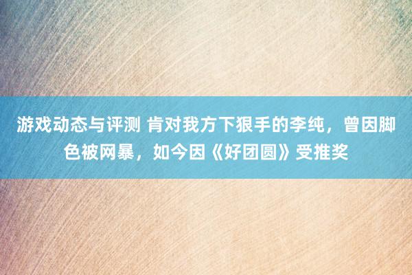 游戏动态与评测 肯对我方下狠手的李纯，曾因脚色被网暴，如今因《好团圆》受推奖