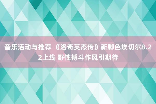 音乐活动与推荐 《洛奇英杰传》新脚色埃切尔8.22上线 野性搏斗作风引期待