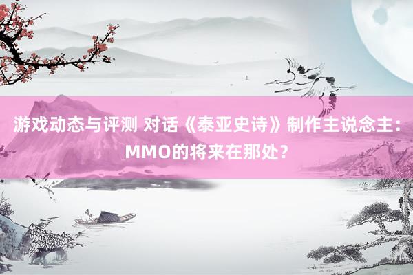 游戏动态与评测 对话《泰亚史诗》制作主说念主：MMO的将来在那处？