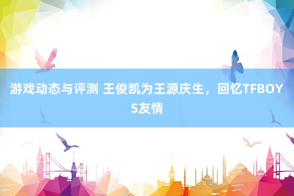 游戏动态与评测 王俊凯为王源庆生，回忆TFBOYS友情