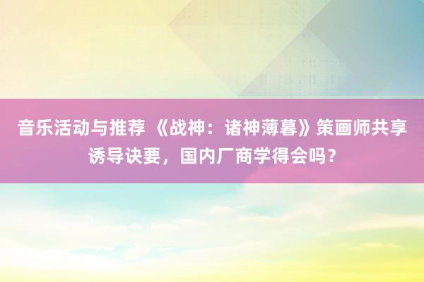 音乐活动与推荐 《战神：诸神薄暮》策画师共享诱导诀要，国内厂商学得会吗？