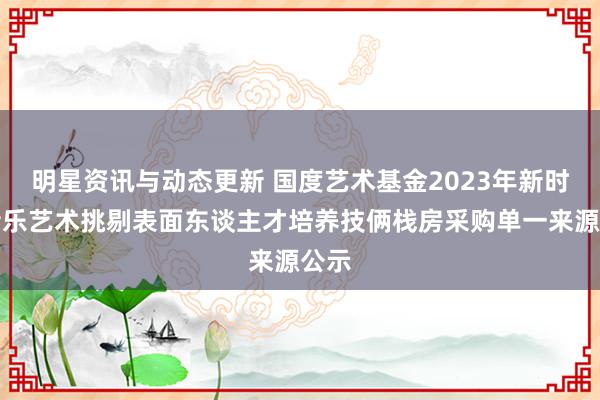 明星资讯与动态更新 国度艺术基金2023年新时间音乐艺术挑剔表面东谈主才培养技俩栈房采购单一来源公示