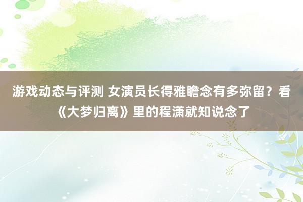 游戏动态与评测 女演员长得雅瞻念有多弥留？看《大梦归离》里的程潇就知说念了