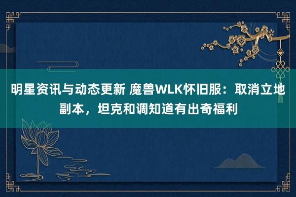 明星资讯与动态更新 魔兽WLK怀旧服：取消立地副本，坦克和调知道有出奇福利