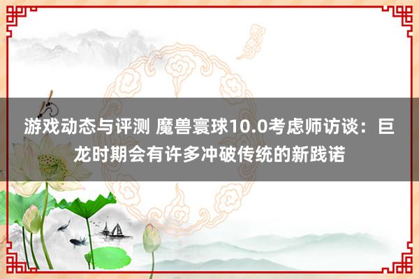 游戏动态与评测 魔兽寰球10.0考虑师访谈：巨龙时期会有许多冲破传统的新践诺