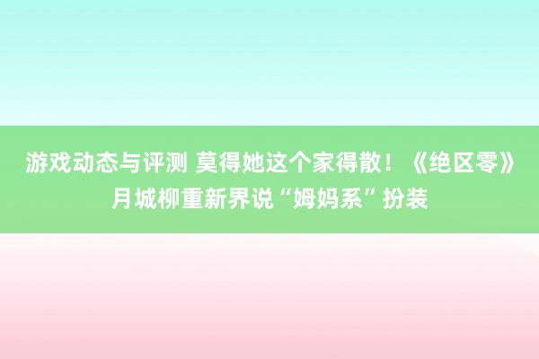 游戏动态与评测 莫得她这个家得散！《绝区零》月城柳重新界说“姆妈系”扮装