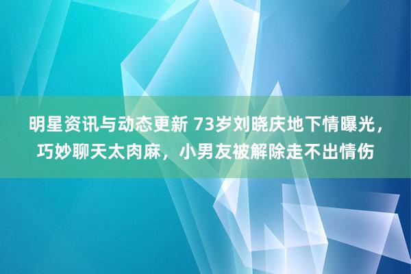 明星资讯与动态更新 73岁刘晓庆地下情曝光，巧妙聊天太肉麻，小男友被解除走不出情伤