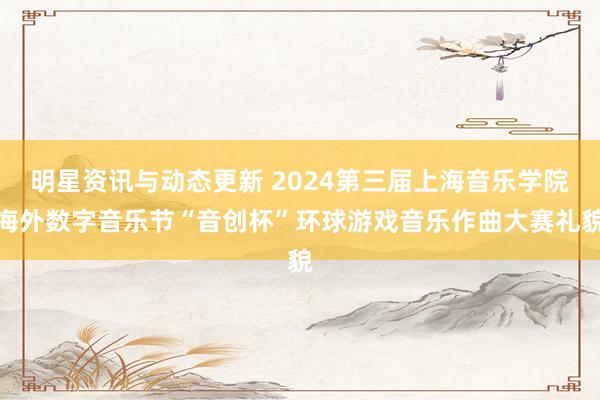 明星资讯与动态更新 2024第三届上海音乐学院海外数字音乐节“音创杯”环球游戏音乐作曲大赛礼貌