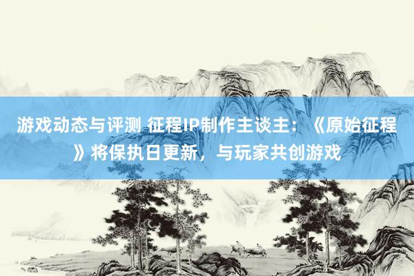 游戏动态与评测 征程IP制作主谈主：《原始征程》将保执日更新，与玩家共创游戏