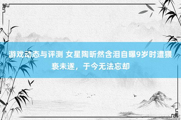 游戏动态与评测 女星陶昕然含泪自曝9岁时遭猥亵未遂，于今无法忘却