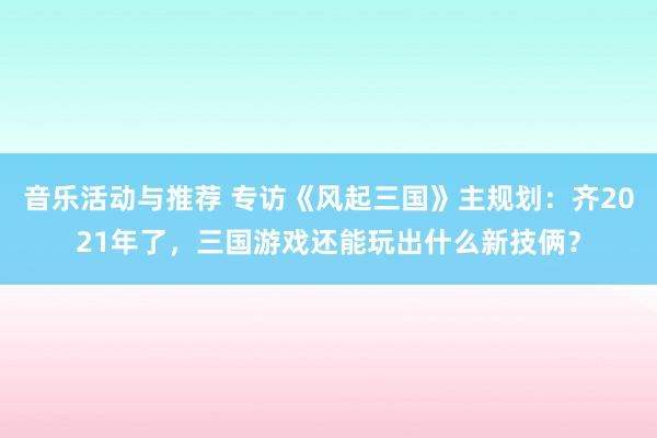 音乐活动与推荐 专访《风起三国》主规划：齐2021年了，三国游戏还能玩出什么新技俩？