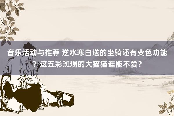 音乐活动与推荐 逆水寒白送的坐骑还有变色功能？这五彩斑斓的大猫猫谁能不爱？