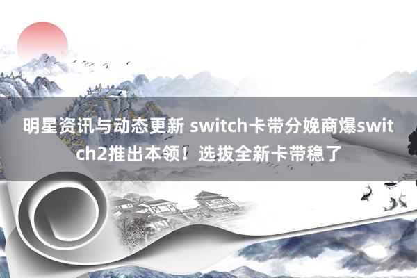 明星资讯与动态更新 switch卡带分娩商爆switch2推出本领！选拔全新卡带稳了