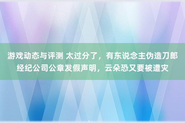 游戏动态与评测 太过分了，有东说念主伪造刀郎经纪公司公章发假声明，云朵恐又要被遭灾