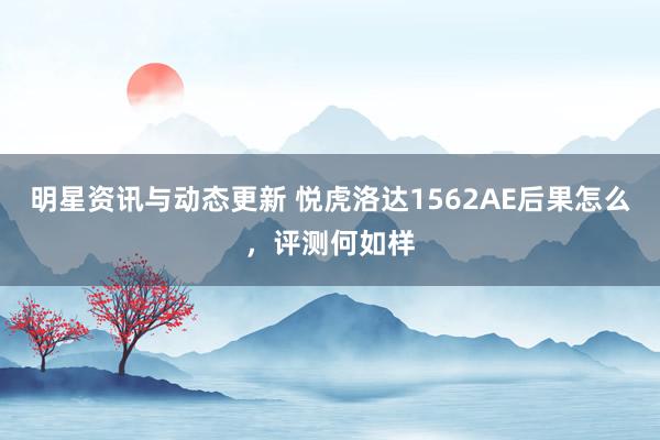 明星资讯与动态更新 悦虎洛达1562AE后果怎么，评测何如样