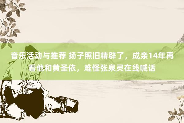 音乐活动与推荐 扬子照旧精辟了，成亲14年再看他和黄圣依，难怪张泉灵在线喊话