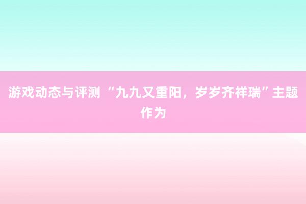 游戏动态与评测 “九九又重阳，岁岁齐祥瑞”主题作为